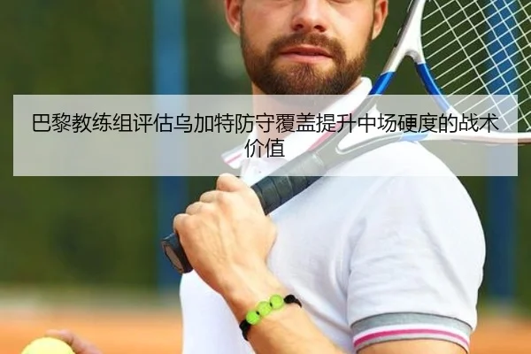 巴黎教练组评估乌加特防守覆盖提升中场硬度的战术价值