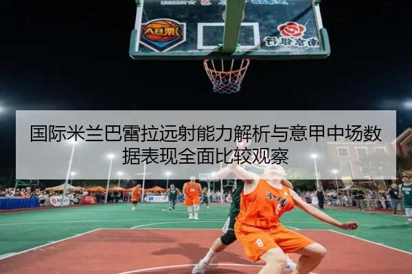国际米兰巴雷拉远射能力解析与意甲中场数据表现全面比较观察