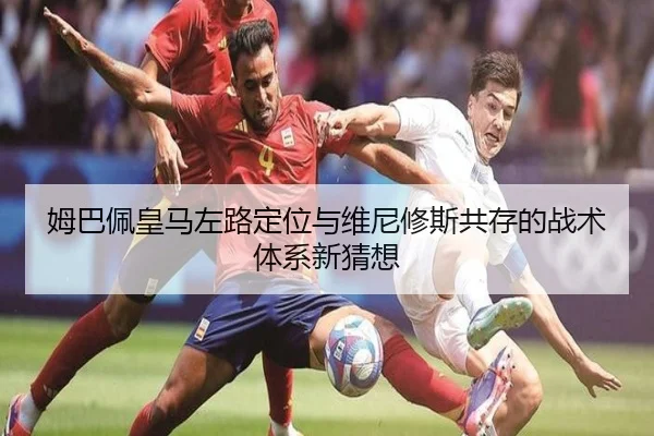 姆巴佩皇马左路定位与维尼修斯共存的战术体系新猜想